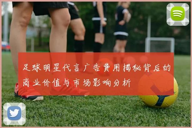 足球明星代言广告费用揭秘背后的商业价值与市场影响分析