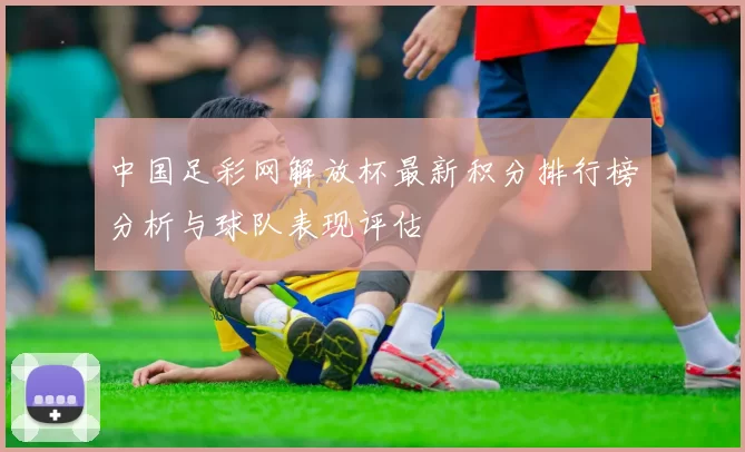 中国足彩网解放杯最新积分排行榜分析与球队表现评估