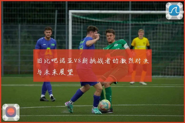 旧比吧诺亚vs新挑战者的激烈对决与未来展望