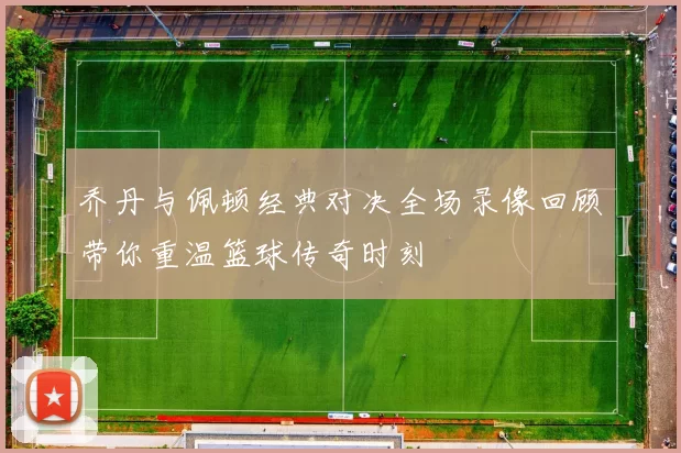 乔丹与佩顿经典对决全场录像回顾带你重温篮球传奇时刻