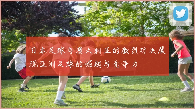 日本足球与澳大利亚的激烈对决展现亚洲足球的崛起与竞争力