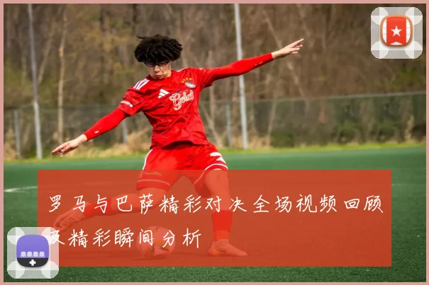 罗马与巴萨精彩对决全场视频回顾及精彩瞬间分析