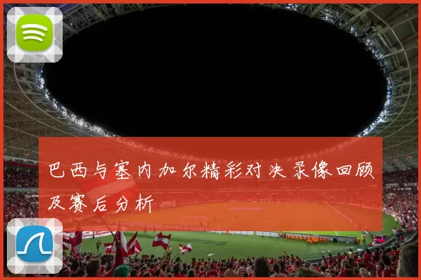 巴西与塞内加尔精彩对决录像回顾及赛后分析