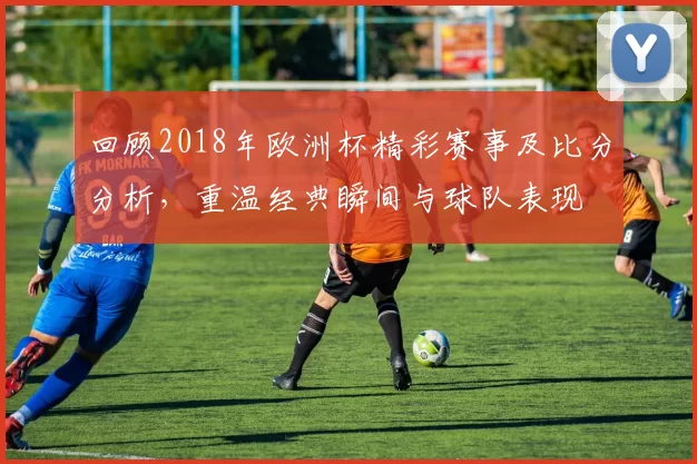 回顾2018年欧洲杯精彩赛事及比分分析，重温经典瞬间与球队表现