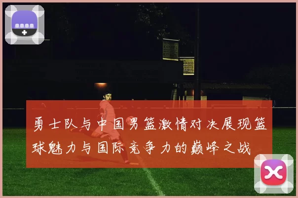 勇士队与中国男篮激情对决展现篮球魅力与国际竞争力的巅峰之战