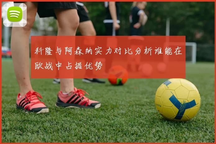 科隆与阿森纳实力对比分析谁能在欧战中占据优势