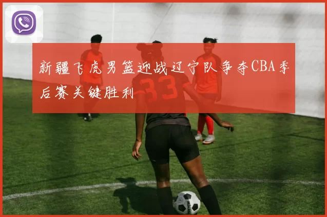 新疆飞虎男篮迎战辽宁队争夺CBA季后赛关键胜利