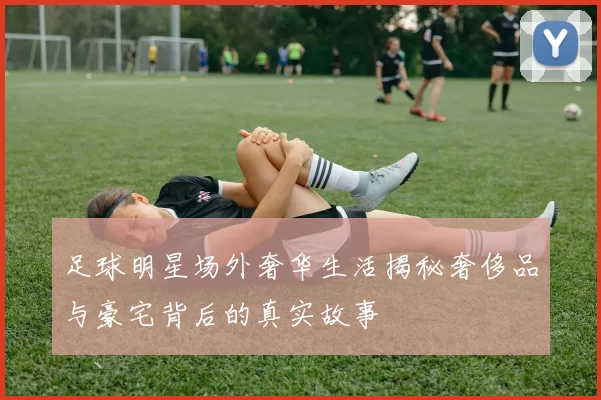 足球明星场外奢华生活揭秘奢侈品与豪宅背后的真实故事