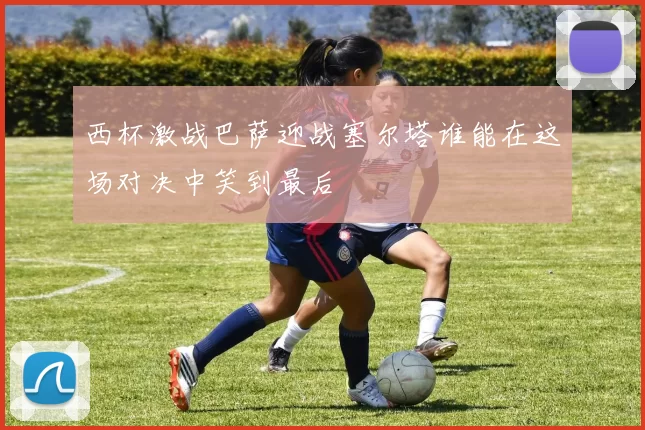 西杯激战巴萨迎战塞尔塔谁能在这场对决中笑到最后